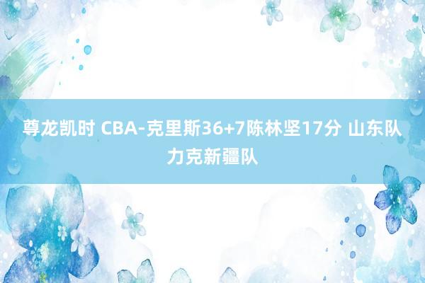 尊龙凯时 CBA-克里斯36+7陈林坚17分 山东队力克新疆队