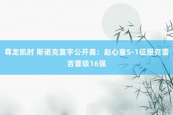 尊龙凯时 斯诺克寰宇公开赛:赵心童5-1征服克雷吉晋级16强